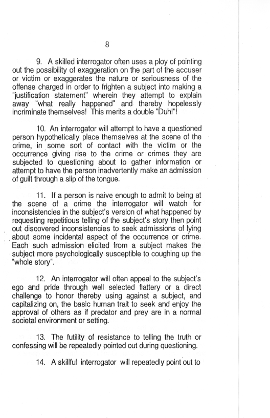 8

9. A skilled interrogator often uses a ploy of pointing
cout the possibilty of exaggeration on the part of the accuser
or victim or exaggerates the nature or seriousness of the
offense charged in order to frighten a subject into making a
“justification statement” wherein they attempt to explain
away ‘what really happened” and. thereby hopelessly
incriminate themselves! This merits a double "Duh"!

40. An interrogator will attempt to have a questioned
person hypothetically place themselves at the scene of the
crime, in some sort of contact with the victim or the
occurrence giving rise to the crime or crimes they are
subjected to questioning about to gather information or
attempt to have the person inadvertently make an admission
(of guilt through a slip of the tongue.

11. Ifa person is naive enough to admit to being at
the scene of a crime the interrogator will watch for
inconsistencies in the subject’s version of what happened by
requesting repetitious telling of the subject's story then point
out discovered inconsistencies to seek admissions of lying
about some incidental aspect of the occurrence or orime.
Each such admission elicited from a subject makes the
subject more psychologically susceptible to coughing up the
"whole story’.

12. An interrogator will often appeal to the subject's
ego and pride through well selected flattery or a direct
challenge to honor thereby using against a subject, and
capitalizing on, the basic human trait to seek and enjoy the
approval of others as if predator and prey are in a normal
societal environment or setting,

 

13. The futility of resistance to telling the truth or
confessing will be repeatedly pointed out during questioning,

14, Askillful interrogator will repeatedly point out to
